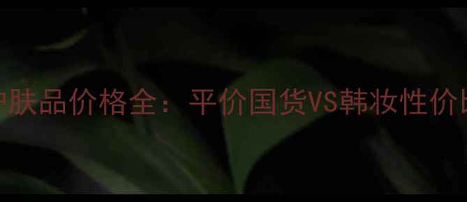 图片 韩国呼吸护肤品价格全：平价国货VS韩妆性价比对比指南