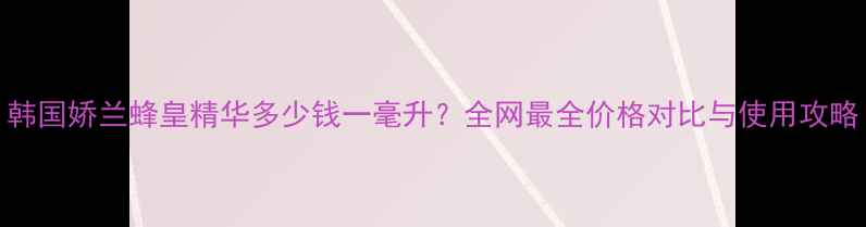 图片 韩国娇兰蜂皇精华多少钱一毫升？全网最全价格对比与使用攻略