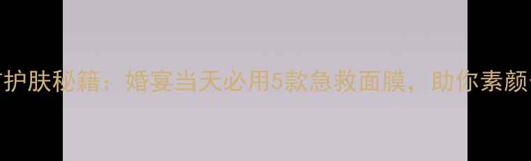 图片 韩国新娘婚前护肤秘籍：婚宴当天必用5款急救面膜，助你素颜也能美到发光