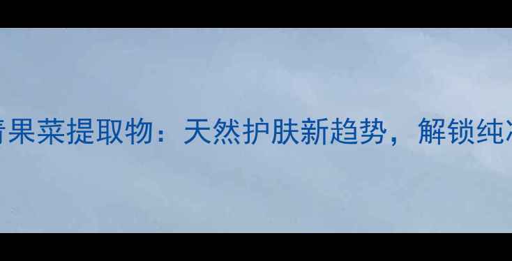 图片 韩国新生活青果菜提取物：天然护肤新趋势，解锁纯净美肌密码！