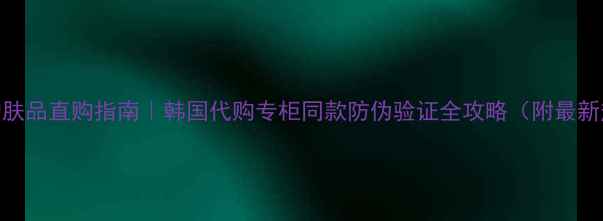 图片 韩国正品护肤品直购指南｜韩国代购专柜同款防伪验证全攻略（附最新热门单品）