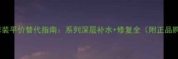 图片 韩国水乳套装平价替代指南：系列深层补水+修复全（附正品购买攻略）1