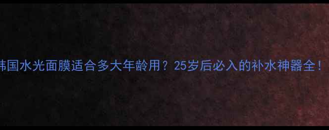 图片 韩国水光面膜适合多大年龄用？25岁后必入的补水神器全！1