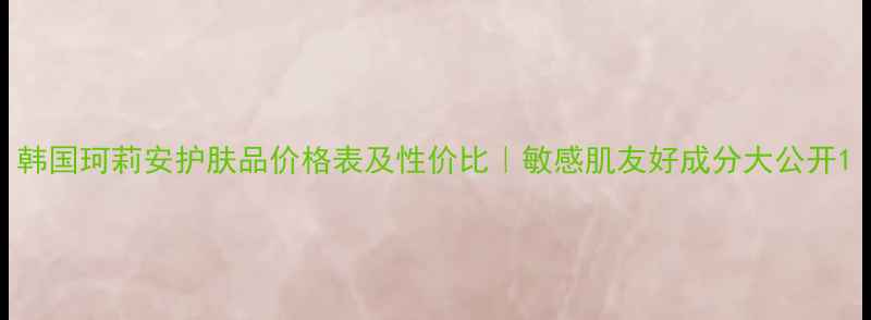 图片 韩国珂莉安护肤品价格表及性价比｜敏感肌友好成分大公开1