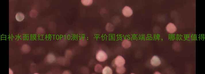 图片 韩国美白补水面膜红榜TOP10测评：平价国货VS高端品牌，哪款更值得入手？
