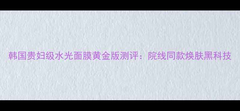 图片 韩国贵妇级水光面膜黄金版测评：院线同款焕肤黑科技