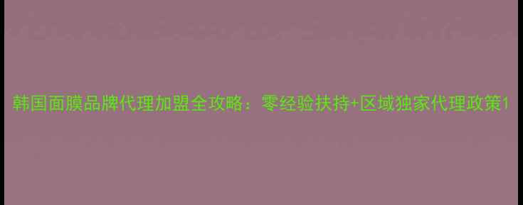 图片 韩国面膜品牌代理加盟全攻略：零经验扶持+区域独家代理政策1