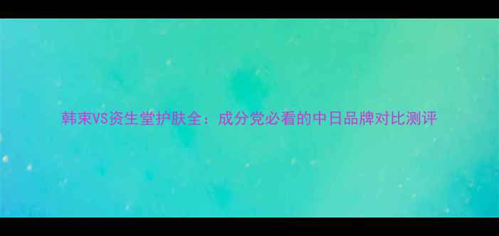 图片 韩束VS资生堂护肤全：成分党必看的中日品牌对比测评