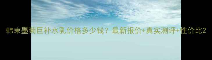 图片 韩束墨菊巨补水乳价格多少钱？最新报价+真实测评+性价比2