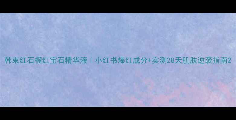 图片 韩束红石榴红宝石精华液｜小红书爆红成分+实测28天肌肤逆袭指南2