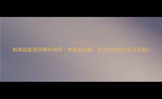 图片 韩束超能夜间精华测评｜熬夜党必看！百元价位性价比天花板1