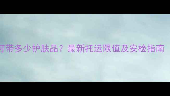图片 飞机安检可带多少护肤品？最新托运限值及安检指南（附清单）