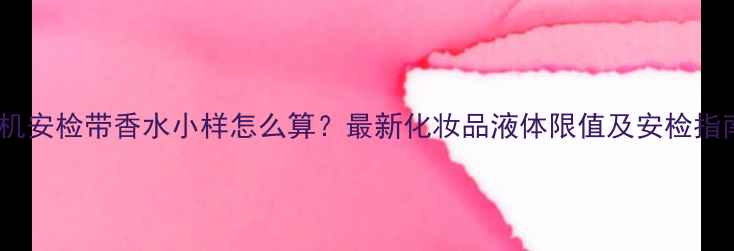 图片 飞机安检带香水小样怎么算？最新化妆品液体限值及安检指南1
