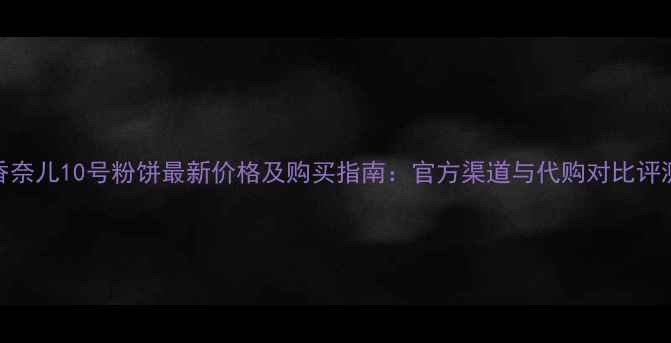 图片 香奈儿10号粉饼最新价格及购买指南：官方渠道与代购对比评测