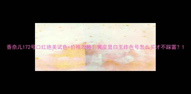 图片 香奈儿172号口红绝美试色+价格攻略！黄皮显白王炸色号怎么买才不踩雷？1