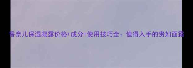 图片 香奈儿保湿凝露价格+成分+使用技巧全：值得入手的贵妇面霜