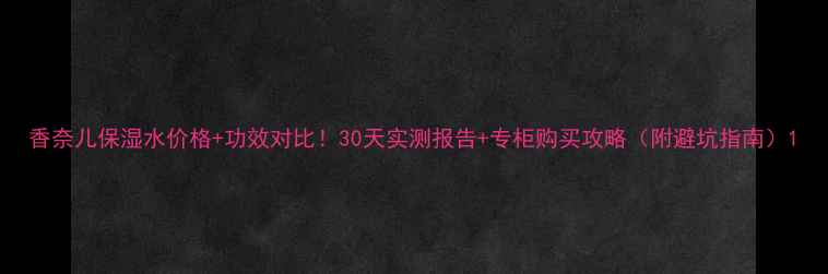 图片 香奈儿保湿水价格+功效对比！30天实测报告+专柜购买攻略（附避坑指南）1