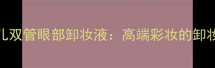 图片 香奈儿双管眼部卸妆液：高端彩妆的卸妆革命