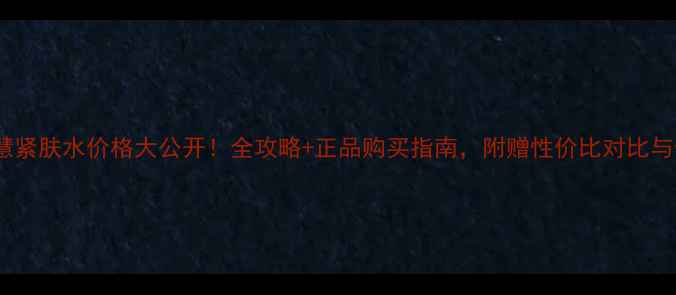 图片 香奈儿智慧紧肤水价格大公开！全攻略+正品购买指南，附赠性价比对比与使用技巧1