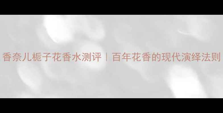 图片 香奈儿栀子花香水测评｜百年花香的现代演绎法则