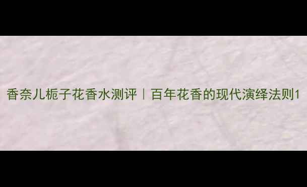 图片 香奈儿栀子花香水测评｜百年花香的现代演绎法则1