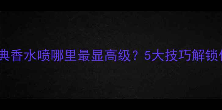 图片 香奈儿经典香水喷哪里最显高级？5大技巧解锁优雅气质2