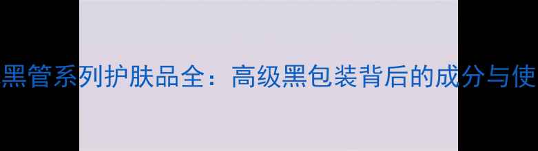 图片 香奈儿黑管系列护肤品全：高级黑包装背后的成分与使用体验