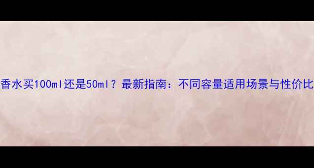 图片 香水买100ml还是50ml？最新指南：不同容量适用场景与性价比