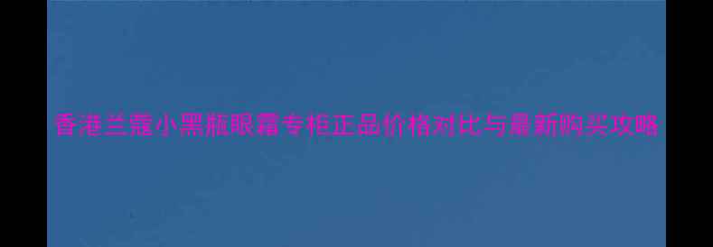 图片 香港兰蔻小黑瓶眼霜专柜正品价格对比与最新购买攻略