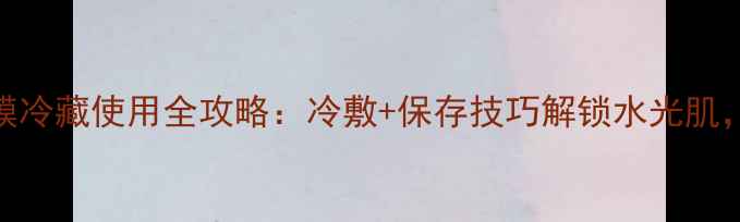图片 香蒲丽面膜冷藏使用全攻略：冷敷+保存技巧解锁水光肌，亲测有效