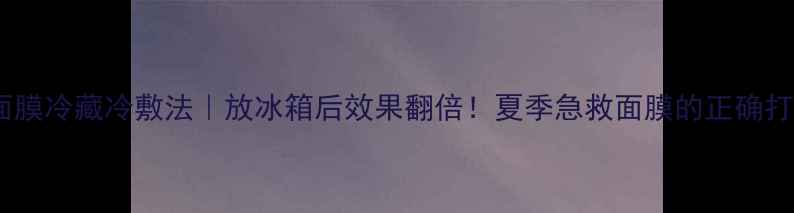 图片 香蒲丽面膜冷藏冷敷法｜放冰箱后效果翻倍！夏季急救面膜的正确打开方式1