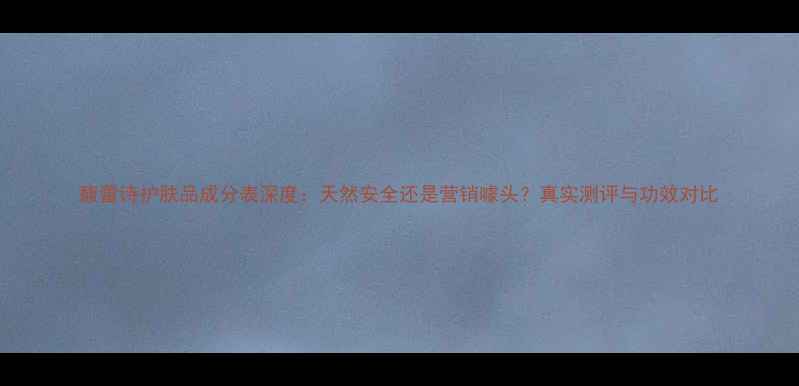 图片 馥蕾诗护肤品成分表深度：天然安全还是营销噱头？真实测评与功效对比