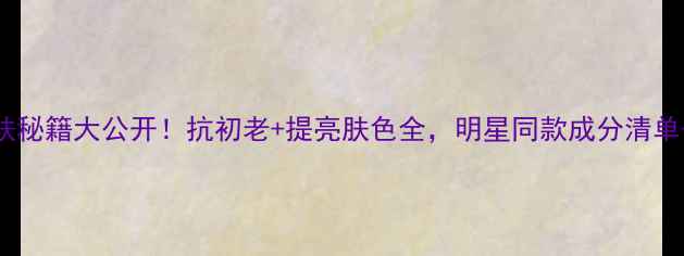 图片 马伊琍护肤秘籍大公开！抗初老+提亮肤色全，明星同款成分清单+使用步骤