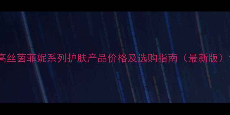 图片 高丝茵菲妮系列护肤产品价格及选购指南（最新版）1