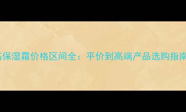 图片 高保湿霜价格区间全：平价到高端产品选购指南2