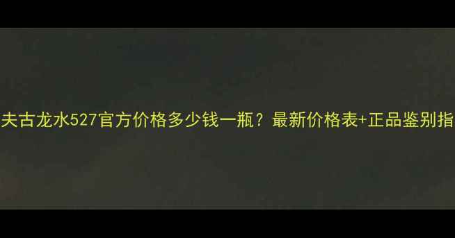 图片 高夫古龙水527官方价格多少钱一瓶？最新价格表+正品鉴别指南