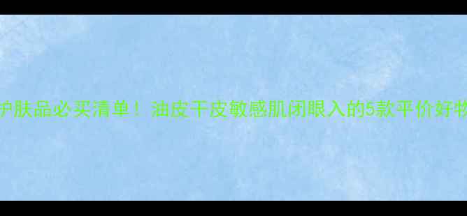 图片 高夫护肤品必买清单！油皮干皮敏感肌闭眼入的5款平价好物推荐