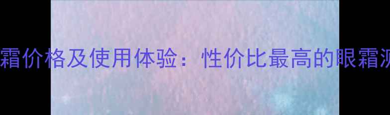 图片 高姿匀净透亮眼霜价格及使用体验：性价比最高的眼霜测评与购买指南1