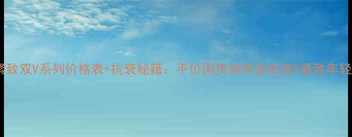 图片 高姿紧致双V系列价格表+抗衰秘籍：平价国货如何实现双V紧致年轻态？1