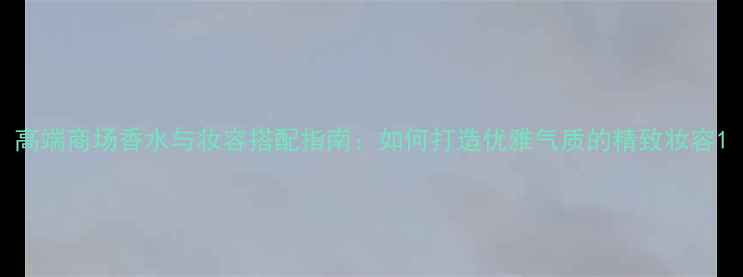 图片 高端商场香水与妆容搭配指南：如何打造优雅气质的精致妆容1