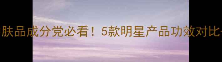 图片 高端抗老护肤品成分党必看！5款明星产品功效对比+选购指南2