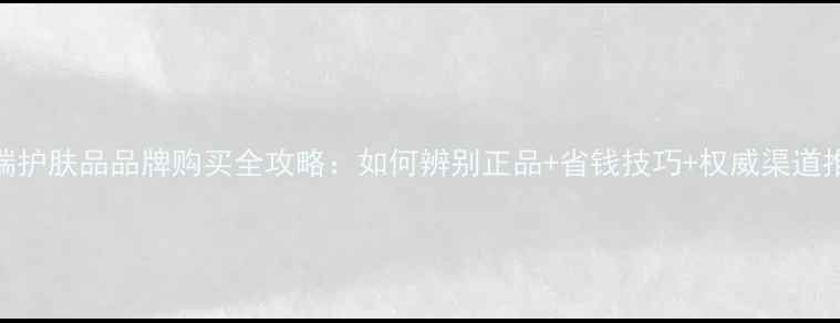 图片 高端护肤品品牌购买全攻略：如何辨别正品+省钱技巧+权威渠道推荐