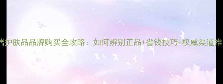 图片 高端护肤品品牌购买全攻略：如何辨别正品+省钱技巧+权威渠道推荐1