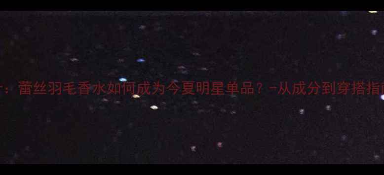 图片 高级香氛设计：蕾丝羽毛香水如何成为今夏明星单品？-从成分到穿搭指南的完整攻略