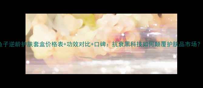 图片 鱼子逆龄护肤套盒价格表+功效对比+口碑：抗衰黑科技如何颠覆护肤品市场？2