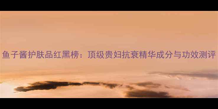 图片 鱼子酱护肤品红黑榜：顶级贵妇抗衰精华成分与功效测评