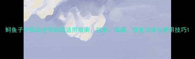 图片 鲟鱼子护肤品全年龄段适用指南：抗老、保湿、修复功效与使用技巧1