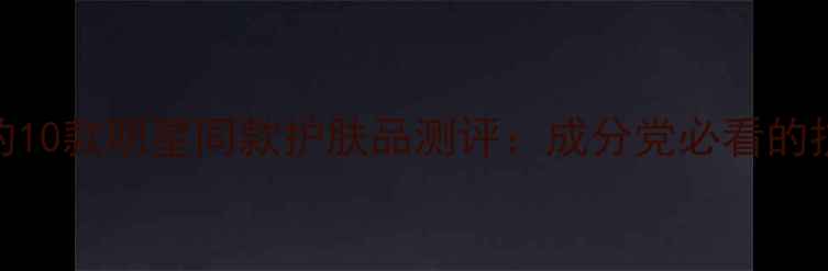 图片 黄圣依代言的10款明星同款护肤品测评：成分党必看的抗老护肤指南