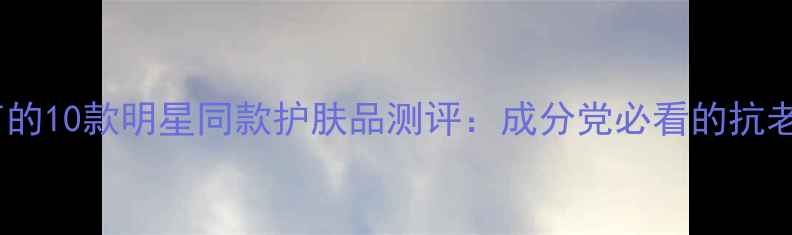 图片 黄圣依代言的10款明星同款护肤品测评：成分党必看的抗老护肤指南1