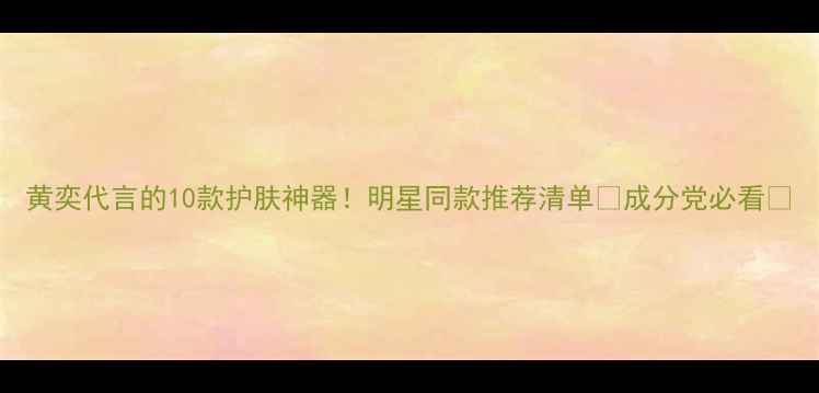 图片 黄奕代言的10款护肤神器！明星同款推荐清单✨成分党必看✨